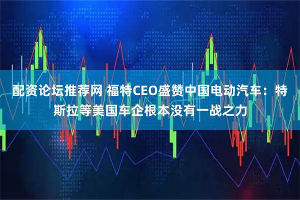 配资论坛推荐网 福特CEO盛赞中国电动汽车：特斯拉等美国车企根本没有一战之力