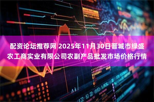 配资论坛推荐网 2025年11月30日晋城市绿盛农工商实业有限公司农副产品批发市场价格行情