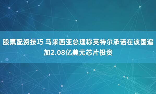 股票配资技巧 马来西亚总理称英特尔承诺在该国追加2.08亿美元芯片投资