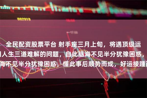 全民配资股票平台 射手座三月上旬，将遇顶级运气的助力，TA为你指明人生三道难解的问题，自此脑海不见半分犹豫困惑，懂此事后顺势而成，好运接踵而来！