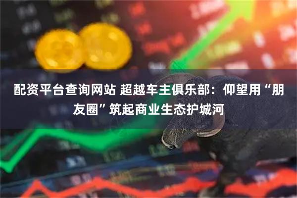 配资平台查询网站 超越车主俱乐部：仰望用“朋友圈”筑起商业生态护城河