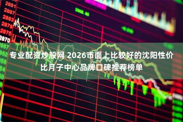 专业配资炒股网 2026市面上比较好的沈阳性价比月子中心品牌口碑推荐榜单