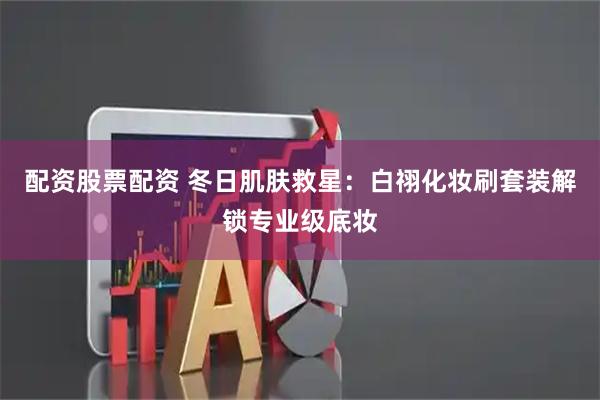 配资股票配资 冬日肌肤救星：白祤化妆刷套装解锁专业级底妆