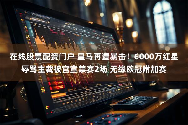在线股票配资门户 皇马再遭暴击！6000万红星辱骂主裁被官宣禁赛2场 无缘欧冠附加赛
