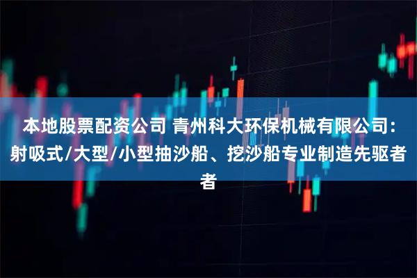 本地股票配资公司 青州科大环保机械有限公司：射吸式/大型/小型抽沙船、挖沙船专业制造先驱者