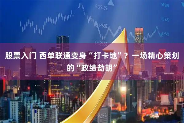 股票入门 西单联通变身“打卡地”？一场精心策划的“政绩劫胡”