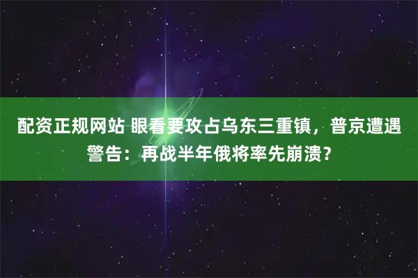 配资正规网站 眼看要攻占乌东三重镇，普京遭遇警告：再战半年俄将率先崩溃？