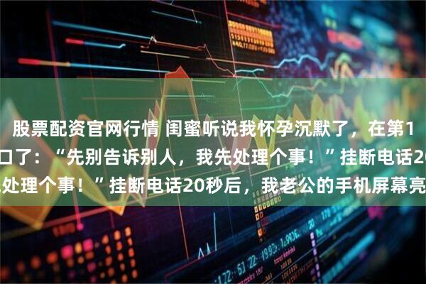 股票配资官网行情 闺蜜听说我怀孕沉默了，在第180秒的时候，她终于开口了：“先别告诉别人，我先处理个事！”挂断电话20秒后，我老公的手机屏幕亮了