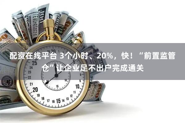 配资在线平台 3个小时、20%，快！“前置监管仓”让企业足不出户完成通关