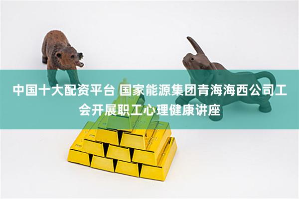 中国十大配资平台 国家能源集团青海海西公司工会开展职工心理健康讲座