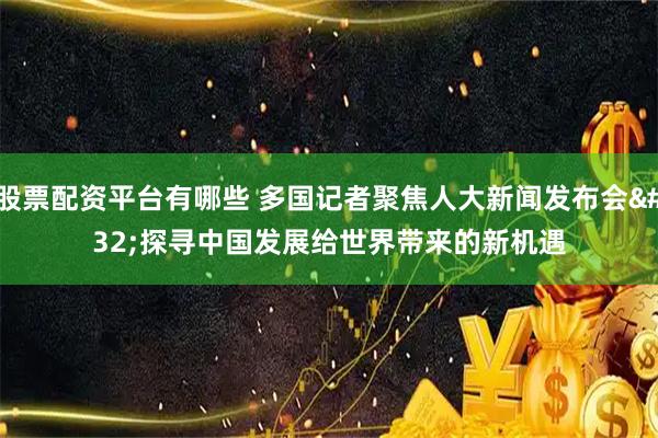 股票配资平台有哪些 多国记者聚焦人大新闻发布会 探寻中国发展给世界带来的新机遇