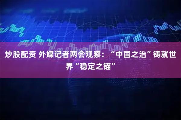 炒股配资 外媒记者两会观察：“中国之治”铸就世界“稳定之锚”