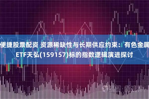 便捷股票配资 资源稀缺性与长期供应约束：有色金属ETF天弘(159157)标的指数逻辑演进探讨