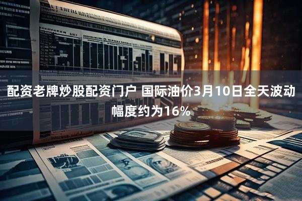 配资老牌炒股配资门户 国际油价3月10日全天波动幅度约为16%