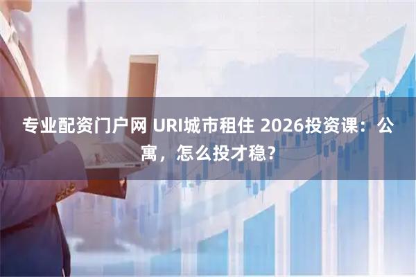 专业配资门户网 URI城市租住 2026投资课：公寓，怎么投才稳？