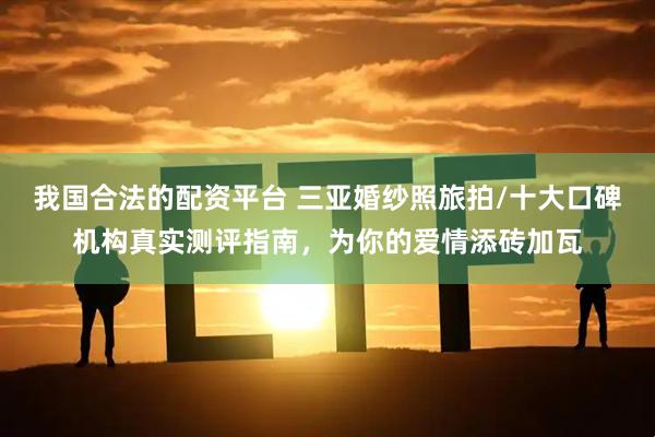 我国合法的配资平台 三亚婚纱照旅拍/十大口碑机构真实测评指南，为你的爱情添砖加瓦