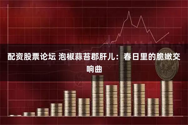 配资股票论坛 泡椒蒜苔郡肝儿：春日里的脆嫩交响曲