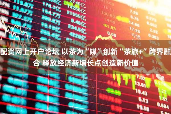 配资网上开户论坛 以茶为“媒”创新“茶旅+”跨界融合 释放经济新增长点创造新价值