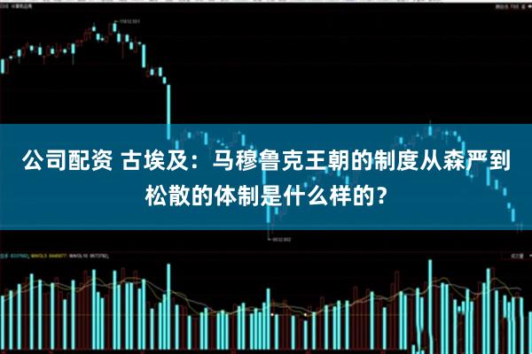 公司配资 古埃及：马穆鲁克王朝的制度从森严到松散的体制是什么样的？