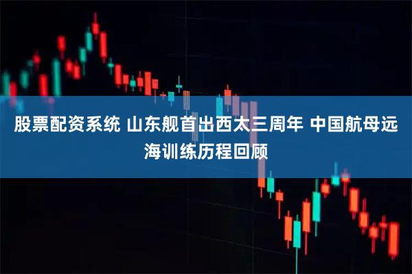 股票配资系统 山东舰首出西太三周年 中国航母远海训练历程回顾
