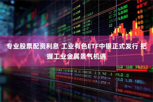 专业股票配资利息 工业有色ETF中银正式发行 把握工业金属景气机遇