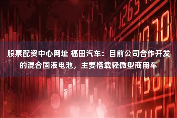股票配资中心网址 福田汽车：目前公司合作开发的混合固液电池，主要搭载轻微型商用车