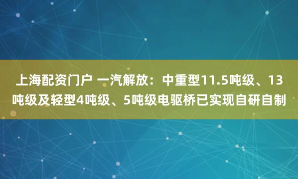上海配资门户 一汽解放：中重型11.5吨级、13吨级及轻型4吨级、5吨级电驱桥已实现自研自制
