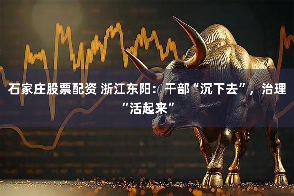 石家庄股票配资 浙江东阳：干部“沉下去”，治理“活起来”