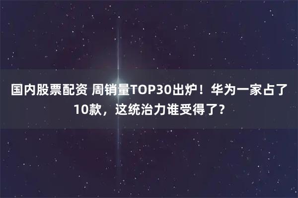 国内股票配资 周销量TOP30出炉！华为一家占了10款，这统治力谁受得了？