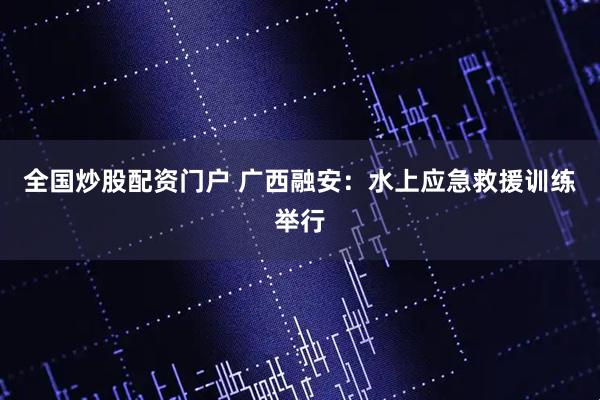 全国炒股配资门户 广西融安：水上应急救援训练举行