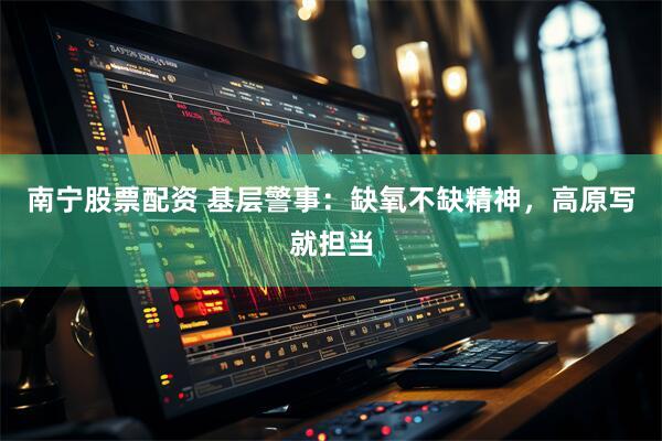 南宁股票配资 基层警事：缺氧不缺精神，高原写就担当