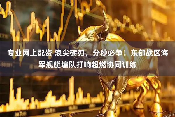 专业网上配资 浪尖砺刃,分秒必争!东部战区海军舰艇编队打响超燃协同训练