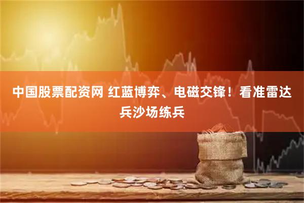 中国股票配资网 红蓝博弈、电磁交锋！看准雷达兵沙场练兵