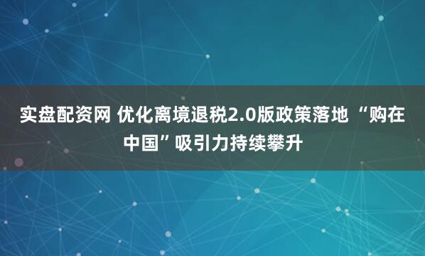 实盘配资网 优化离境退税2.0版政策落地 “购在中国”吸引力持续攀升
