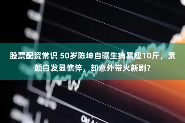 股票配资常识 50岁陈坤自曝生病暴瘦10斤，素颜白发显憔悴，却意外带火新剧？