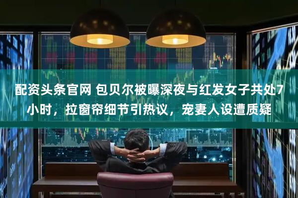 配资头条官网 包贝尔被曝深夜与红发女子共处7小时，拉窗帘细节引热议，宠妻人设遭质疑