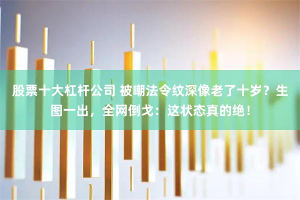 股票十大杠杆公司 被嘲法令纹深像老了十岁？生图一出，全网倒戈：这状态真的绝！